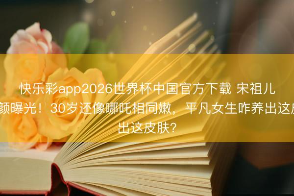 快乐彩app2026世界杯中国官方下载 宋祖儿纯素颜曝光！30岁还像哪吒相同嫩，平凡女生咋养出这皮肤？