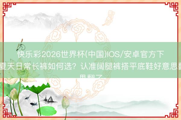 快乐彩2026世界杯(中国)IOS/安卓官方下载 夏天日常长裤如何选?认准阔腿裤搭平底鞋好意思翻了
