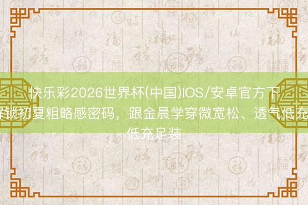 快乐彩2026世界杯(中国)IOS/安卓官方下载 解锁初夏粗略感密码,跟金晨学穿微宽松、透气低充足装