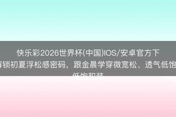 快乐彩2026世界杯(中国)IOS/安卓官方下载 解锁初夏浮松感密码，跟金晨学穿微宽松、透气低饱和装