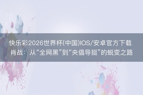 快乐彩2026世界杯(中国)IOS/安卓官方下载 肖战:从“全网黑”到“央倡导挺”的蜕变之路