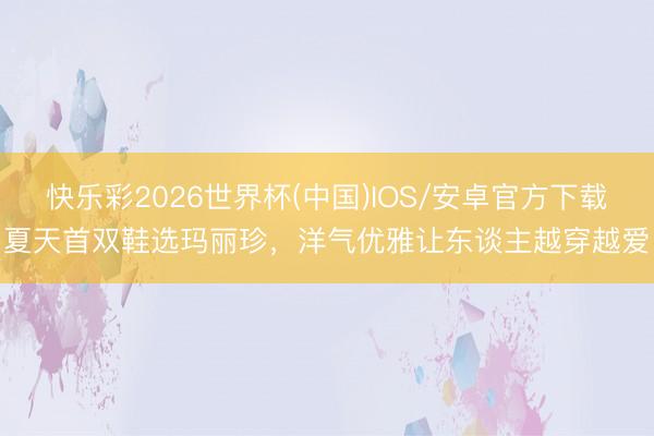 快乐彩2026世界杯(中国)IOS/安卓官方下载 夏天首双鞋选玛丽珍，洋气优雅让东谈主越穿越爱！