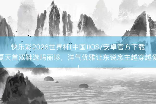 快乐彩2026世界杯(中国)IOS/安卓官方下载 夏天首双鞋选玛丽珍，洋气优雅让东说念主越穿越爱！
