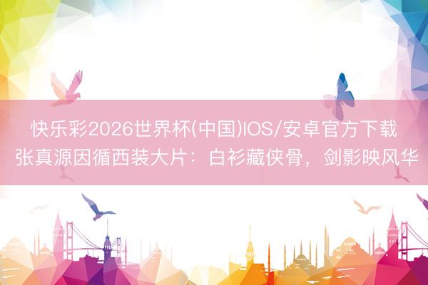 快乐彩2026世界杯(中国)IOS/安卓官方下载 张真源因循西装大片：白衫藏侠骨，剑影映风华