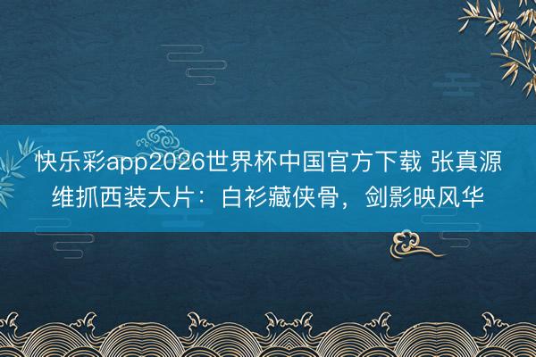 快乐彩app2026世界杯中国官方下载 张真源维抓西装大片:白衫藏侠骨,剑影映风华