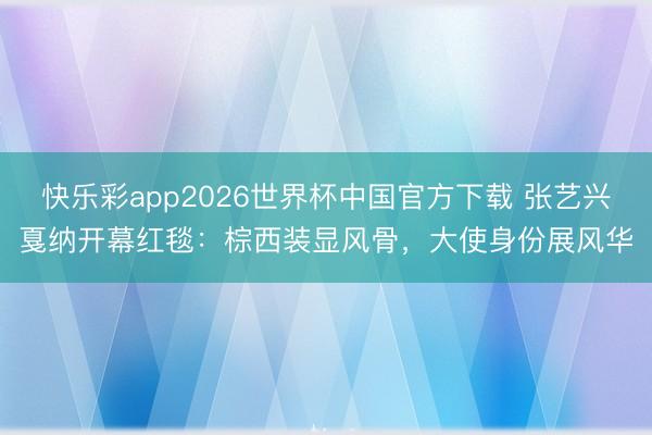 快乐彩app2026世界杯中国官方下载 张艺兴戛纳开幕红毯：棕西装显风骨，大使身份展风华
