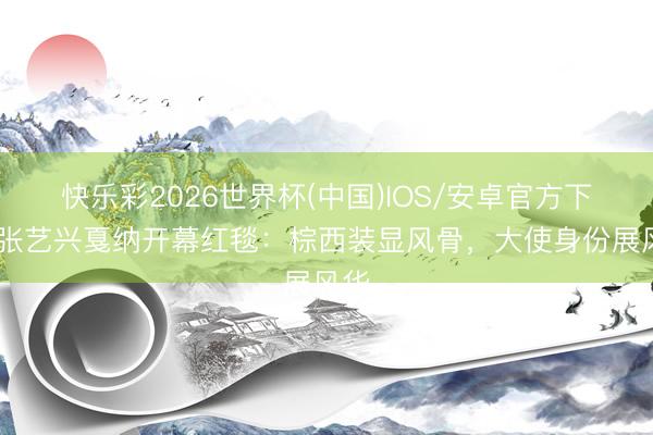 快乐彩2026世界杯(中国)IOS/安卓官方下载 张艺兴戛纳开幕红毯：棕西装显风骨，大使身份展风华