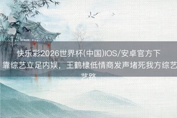 快乐彩2026世界杯(中国)IOS/安卓官方下载 靠综艺立足内娱，王鹤棣低情商发声堵死我方综艺路