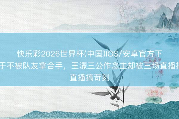 快乐彩2026世界杯(中国)IOS/安卓官方下载 终于不被队友拿合手，王濛三公作念主却被三场直播搞苛刻