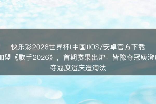 快乐彩2026世界杯(中国)IOS/安卓官方下载 柳岩未加盟《歌手2026》，首期赛果出炉：皆豫夺冠庾澄庆遭淘汰