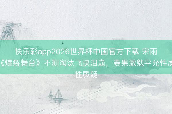 快乐彩app2026世界杯中国官方下载 宋雨琦《爆裂舞台》不测淘汰飞快泪崩，赛果激勉平允性质疑