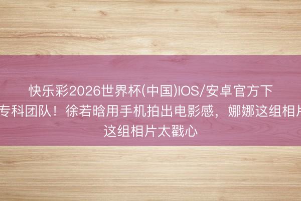 快乐彩2026世界杯(中国)IOS/安卓官方下载 碾压专科团队！徐若晗用手机拍出电影感，娜娜这组相片太戳心