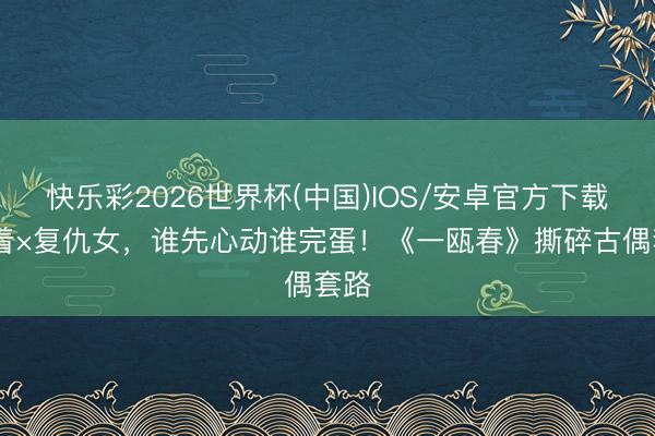 快乐彩2026世界杯(中国)IOS/安卓官方下载 昭着×复仇女，谁先心动谁完蛋！《一瓯春》撕碎古偶套路