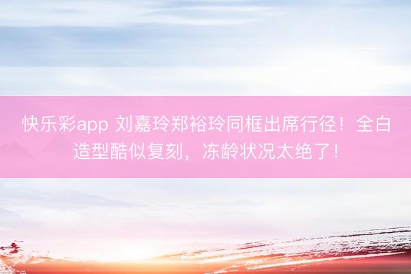 快乐彩app 刘嘉玲郑裕玲同框出席行径！全白造型酷似复刻，冻龄状况太绝了！