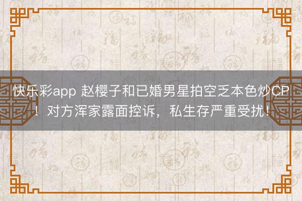 快乐彩app 赵樱子和已婚男星拍空乏本色炒CP！对方浑家露面控诉，私生存严重受扰！