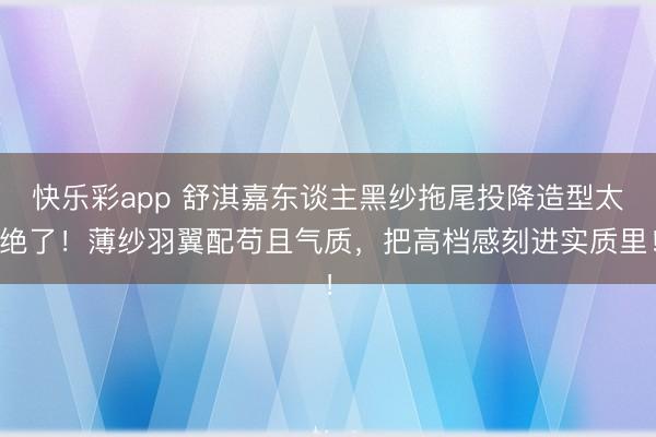 快乐彩app 舒淇嘉东谈主黑纱拖尾投降造型太绝了！薄纱羽翼配苟且气质，把高档感刻进实质里！