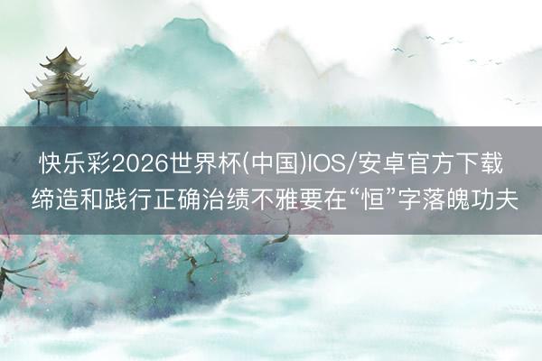 快乐彩2026世界杯(中国)IOS/安卓官方下载 缔造和践行正确治绩不雅要在“恒”字落魄功夫