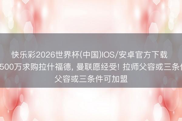 快乐彩2026世界杯(中国)IOS/安卓官方下载 拜仁将2500万求购拉什福德， 曼联愿经受! 拉师父容或三条件可加盟