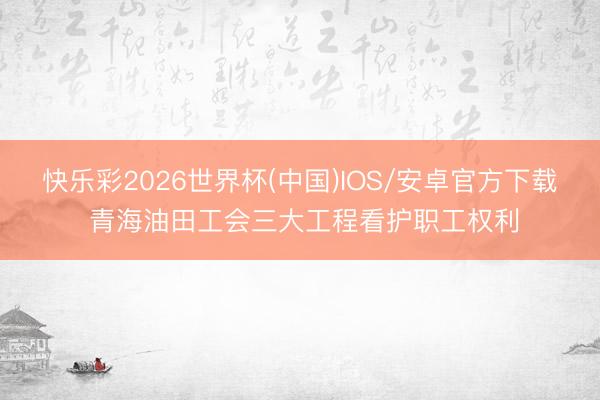 快乐彩2026世界杯(中国)IOS/安卓官方下载 青海油田工会三大工程看护职工权利