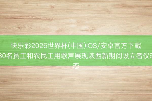 快乐彩2026世界杯(中国)IOS/安卓官方下载 30名员工和农民工用歌声展现陕西新期间设立者仪态