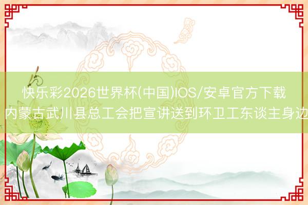 快乐彩2026世界杯(中国)IOS/安卓官方下载 内蒙古武川县总工会把宣讲送到环卫工东谈主身边