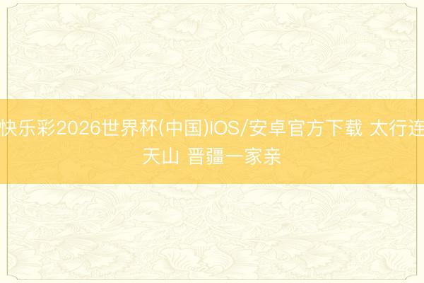 快乐彩2026世界杯(中国)IOS/安卓官方下载 太行连天山 晋疆一家亲