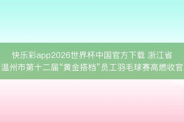 快乐彩app2026世界杯中国官方下载 浙江省温州市第十二届“黄金搭档”员工羽毛球赛高燃收官