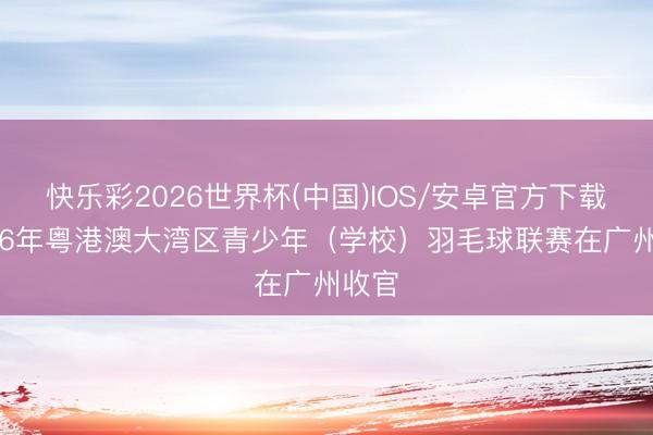快乐彩2026世界杯(中国)IOS/安卓官方下载 2026年粤港澳大湾区青少年（学校）羽毛球联赛在广州收官