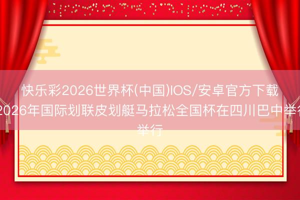 快乐彩2026世界杯(中国)IOS/安卓官方下载 2026年国际划联皮划艇马拉松全国杯在四川巴中举行