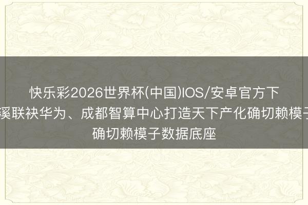 快乐彩2026世界杯(中国)IOS/安卓官方下载 天府绛溪联袂华为、成都智算中心打造天下产化确切赖模子数据底座