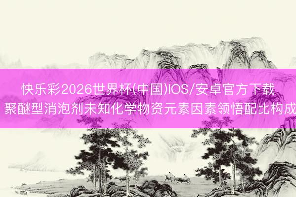 快乐彩2026世界杯(中国)IOS/安卓官方下载 聚醚型消泡剂未知化学物资元素因素领悟配比构成