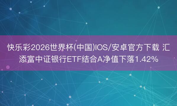 快乐彩2026世界杯(中国)IOS/安卓官方下载 汇添富中证银行ETF结合A净值下落1.42%