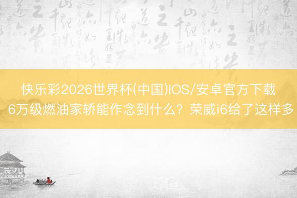 快乐彩2026世界杯(中国)IOS/安卓官方下载 6万级燃油家轿能作念到什么？荣威i6给了这样多