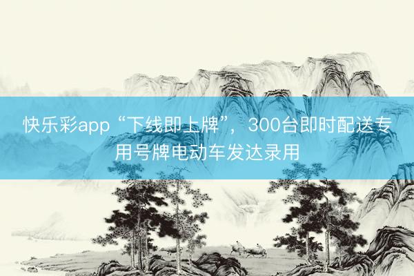 快乐彩app “下线即上牌”，300台即时配送专用号牌电动车发达录用