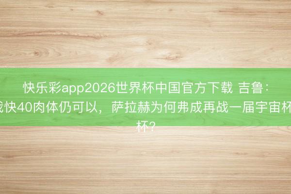 快乐彩app2026世界杯中国官方下载 吉鲁：我快40肉体仍可以，萨拉赫为何弗成再战一届宇宙杯?