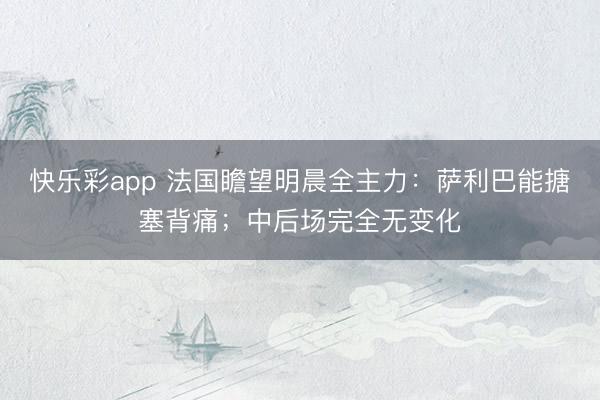 快乐彩app 法国瞻望明晨全主力：萨利巴能搪塞背痛；中后场完全无变化