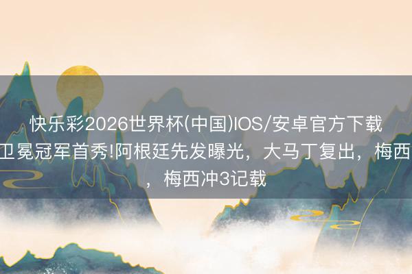 快乐彩2026世界杯(中国)IOS/安卓官方下载 宇宙杯卫冕冠军首秀!阿根廷先发曝光，大马丁复出，梅西冲3记载