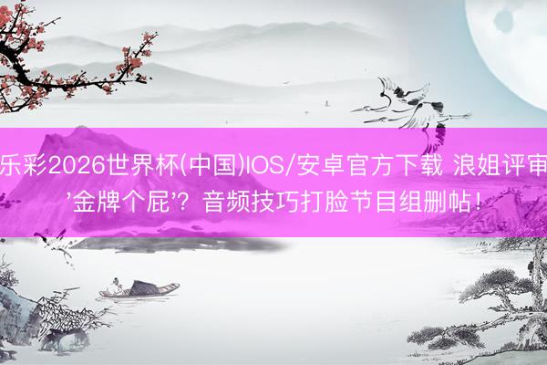 快乐彩2026世界杯(中国)IOS/安卓官方下载 浪姐评审喊'金牌个屁'？音频技巧打脸节目组删帖！