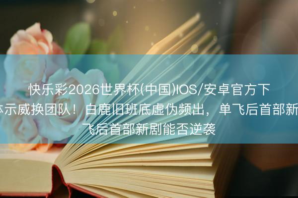 快乐彩2026世界杯(中国)IOS/安卓官方下载 粉丝集体示威换团队！白鹿旧班底虚伪频出，单飞后首部新剧能否逆袭
