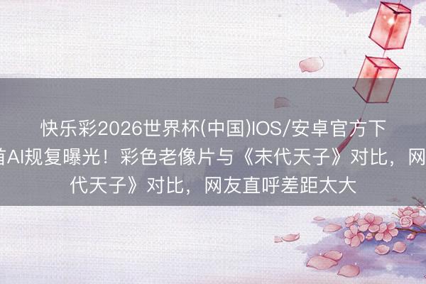 快乐彩2026世界杯(中国)IOS/安卓官方下载 婉容着实姿首AI规复曝光！彩色老像片与《末代天子》对比，网友直呼差距太大