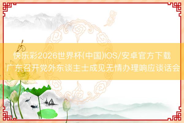 快乐彩2026世界杯(中国)IOS/安卓官方下载 广东召开党外东谈主士成见无情办理响应谈话会