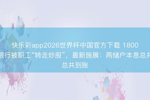 快乐彩app2026世界杯中国官方下载 1800万存银行被职工“转走炒股”，最新施展：两储户本息总共到账