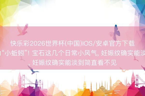 快乐彩2026世界杯(中国)IOS/安卓官方下载 告别肚皮上的“小蚯蚓”! 宝石这几个日常小风气， 妊娠纹确实能淡到简直看不见